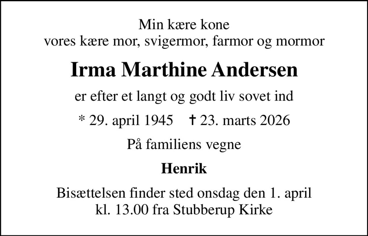 Min kære kone vores kære mor, svigermor, farmor og mormor
Irma Marthine Andersen
er efter et langt og godt liv sovet ind
* 29. april 1945    ✝ 23. marts 2026
På familiens vegne
Henrik
Bisættelsen finder sted onsdag den 1. april kl. 13.00 fra Stubberup Kirke