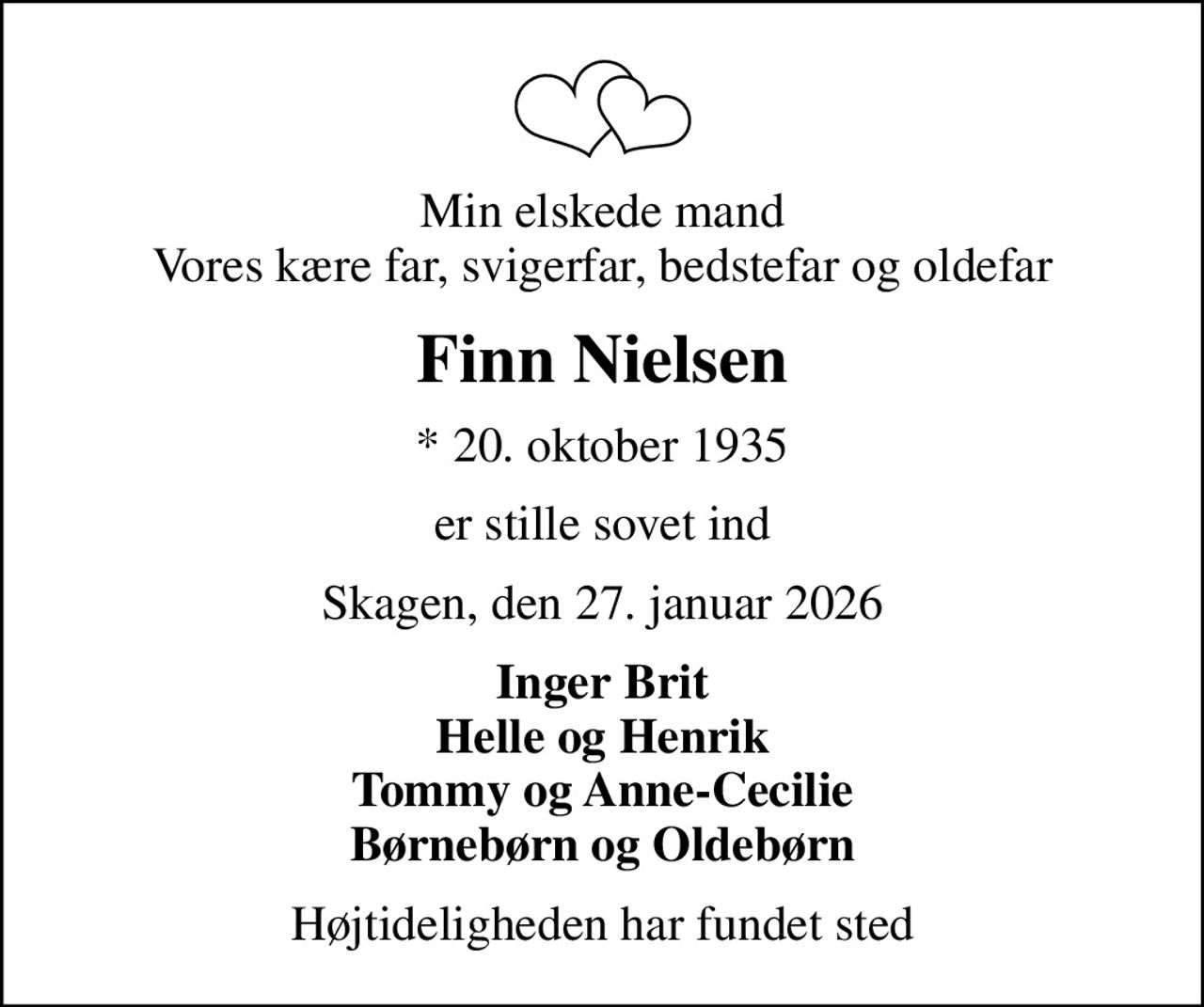 Min elskede mand Vores kære far, svigerfar, bedstefar og oldefar
Finn Nielsen
* 20. oktober 1935
er stille sovet ind
Skagen, den 27. januar 2026
Inger Brit Helle og Henrik Tommy og Anne-Cecilie Børnebørn og Oldebørn
Højtideligheden har fundet sted