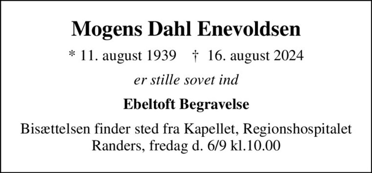 Mogens Dahl Enevoldsen
* 11. august 1939    ✝ 16. august 2024
er stille sovet ind
Ebeltoft Begravelse
Bisættelsen finder sted fra Kapellet, Regionshospitalet Randers, fredag d. 6/9 kl.10.00