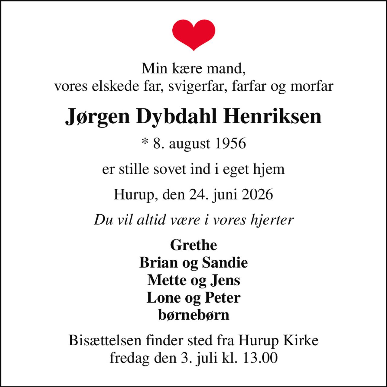 Min kære mand, vores elskede far, svigerfar, farfar og morfar
Jørgen Dybdahl Henriksen
* 8. august 1956
er stille sovet ind i eget hjem
Hurup, den 24. juni 2026
Du vil altid være i vores hjerter
Grethe Brian og Sandie Mette og Jens Lone og Peter børnebørn
Bisættelsen finder sted fra Hurup Kirke  fredag den 3. juli kl. 13.00