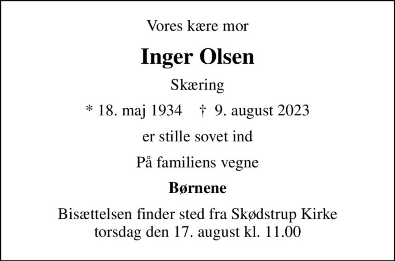 Vores kære mor
Inger Olsen
Skæring
* 18. maj 1934    ✝ 9. august 2023
er stille sovet ind
På familiens vegne
Børnene
Bisættelsen finder sted fra Skødstrup Kirke  torsdag den 17. august kl. 11.00
