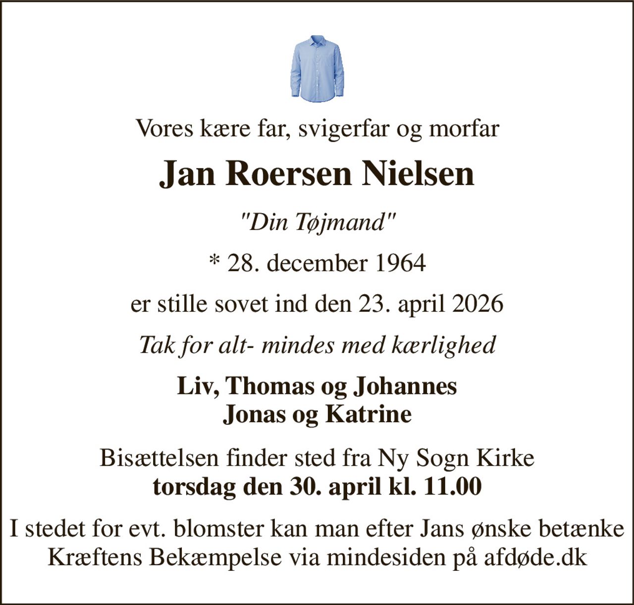 Vores kære far, svigerfar og morfar 
Jan Roersen Nielsen 
"Din Tøjmand" 
*​ 28. december 1964 
er stille sovet ind den 23. april 2026 
Tak for alt- mindes med kærlighed 
Liv, Thomas og Johannes Jonas og Katrine 
Bisættelsen​ finder sted fra Ny Sogn Kirke​ torsdag den 30. april​ kl. 11.00 
I stedet for evt. blomster kan man efter Jans ønske betænke Kræftens Bekæmpelse via mindesiden på afdøde.dk