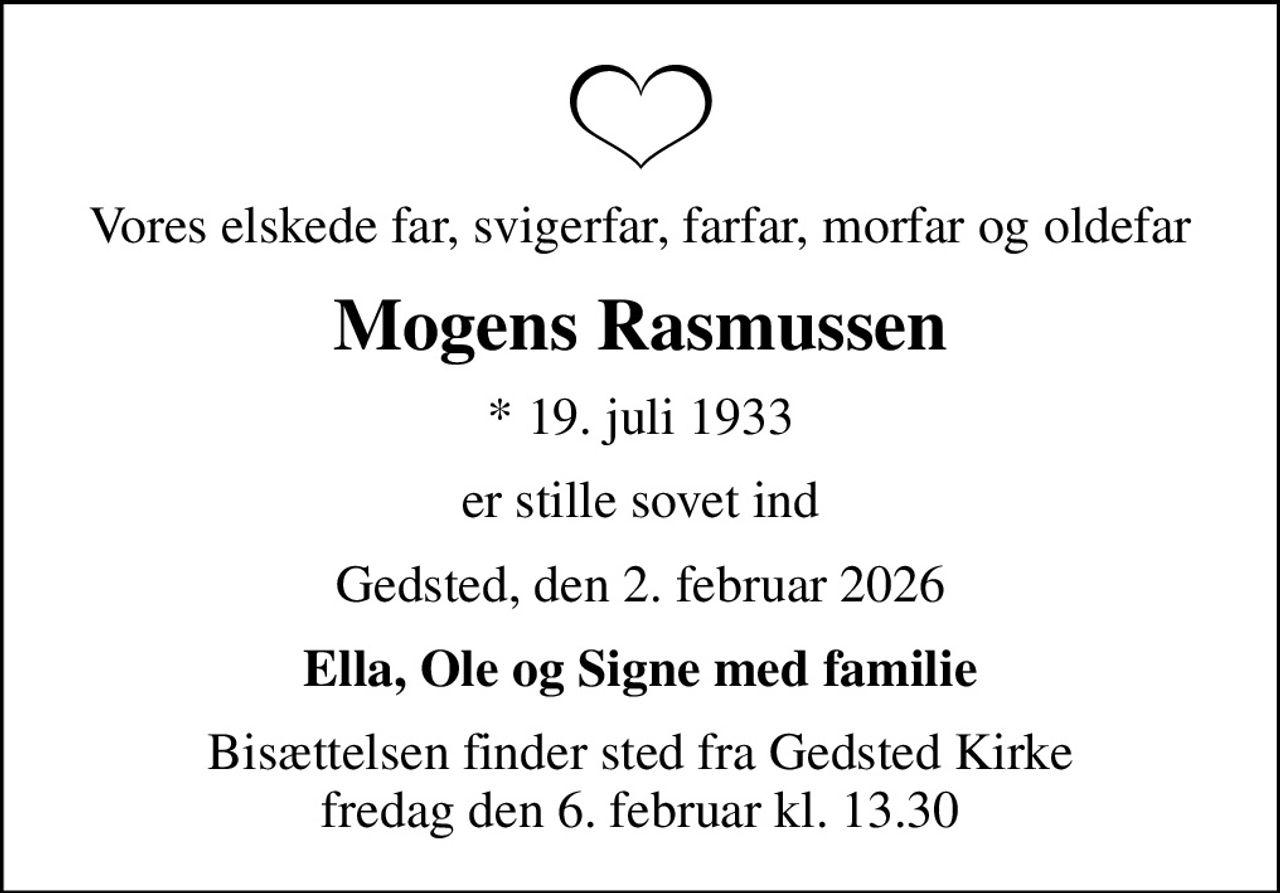 Vores elskede far, svigerfar, farfar, morfar og oldefar
Mogens Rasmussen
* 19. juli 1933
er stille sovet ind
Gedsted, den 2. februar 2026
Ella, Ole og Signe med familie
Bisættelsen finder sted fra Gedsted Kirke  fredag den 6. februar kl. 13.30