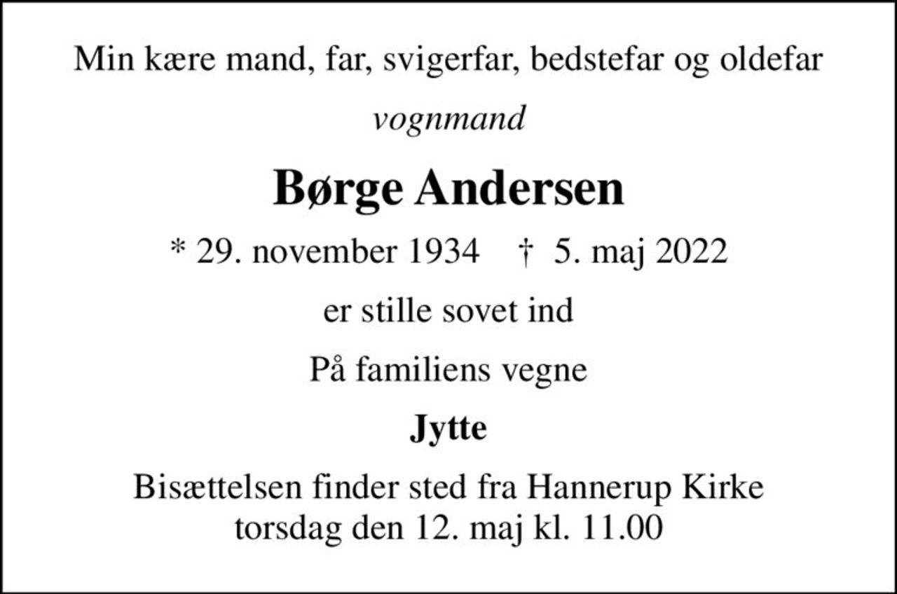 Min kære mand, far, svigerfar, bedstefar og oldefar
vognmand
Børge Andersen
* 29. november 1934    ✝ 5. maj 2022
er stille sovet ind
På familiens vegne
Jytte
Bisættelsen finder sted fra Hannerup Kirke  torsdag den 12. maj kl. 11.00