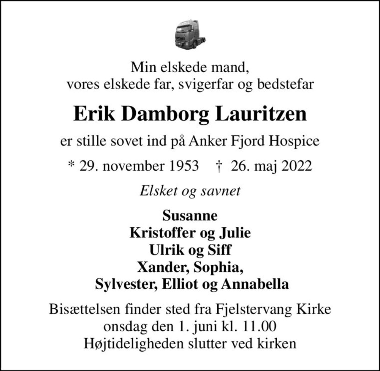 Min elskede mand, vores elskede far, svigerfar og bedstefar
Erik Damborg Lauritzen
er stille sovet ind på Anker Fjord Hospice
* 29. november 1953    ✝ 26. maj 2022
Elsket og savnet
Susanne Kristoffer og Julie Ulrik og Siff Xander, Sophia,  Sylvester, Elliot og Annabella
Bisættelsen finder sted fra Fjelstervang Kirke  onsdag den 1. juni kl. 11.00  Højtideligheden slutter ved kirken