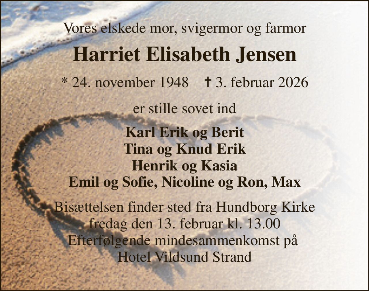 Vores elskede mor, svigermor og farmor 
Harriet Elisabeth Jensen 
*​ 24. november 1948​    ✝​ 3. februar 2026 
er stille sovet ind 
Karl Erik og Berit Tina og Knud Erik Henrik og Kasia Emil og Sofie, Nicoline og Ron, Max 
Bisættelsen​ finder sted fra Hundborg Kirke​ fredag den 13. februar​ kl. 13.00 Efterfølgende mindesammenkomst på  Hotel Vildsund Strand