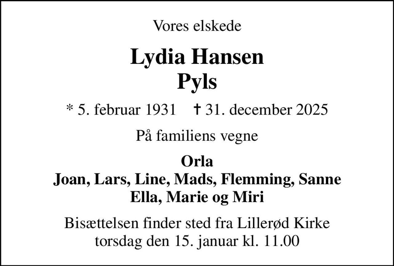 Vores elskede
Lydia Hansen Pyls
* 5. februar 1931    ✝ 31. december 2025
På familiens vegne
Orla Joan, Lars, Line, Mads, Flemming, Sanne Ella, Marie og Miri
Bisættelsen finder sted fra Lillerød Kirke  torsdag den 15. januar kl. 11.00