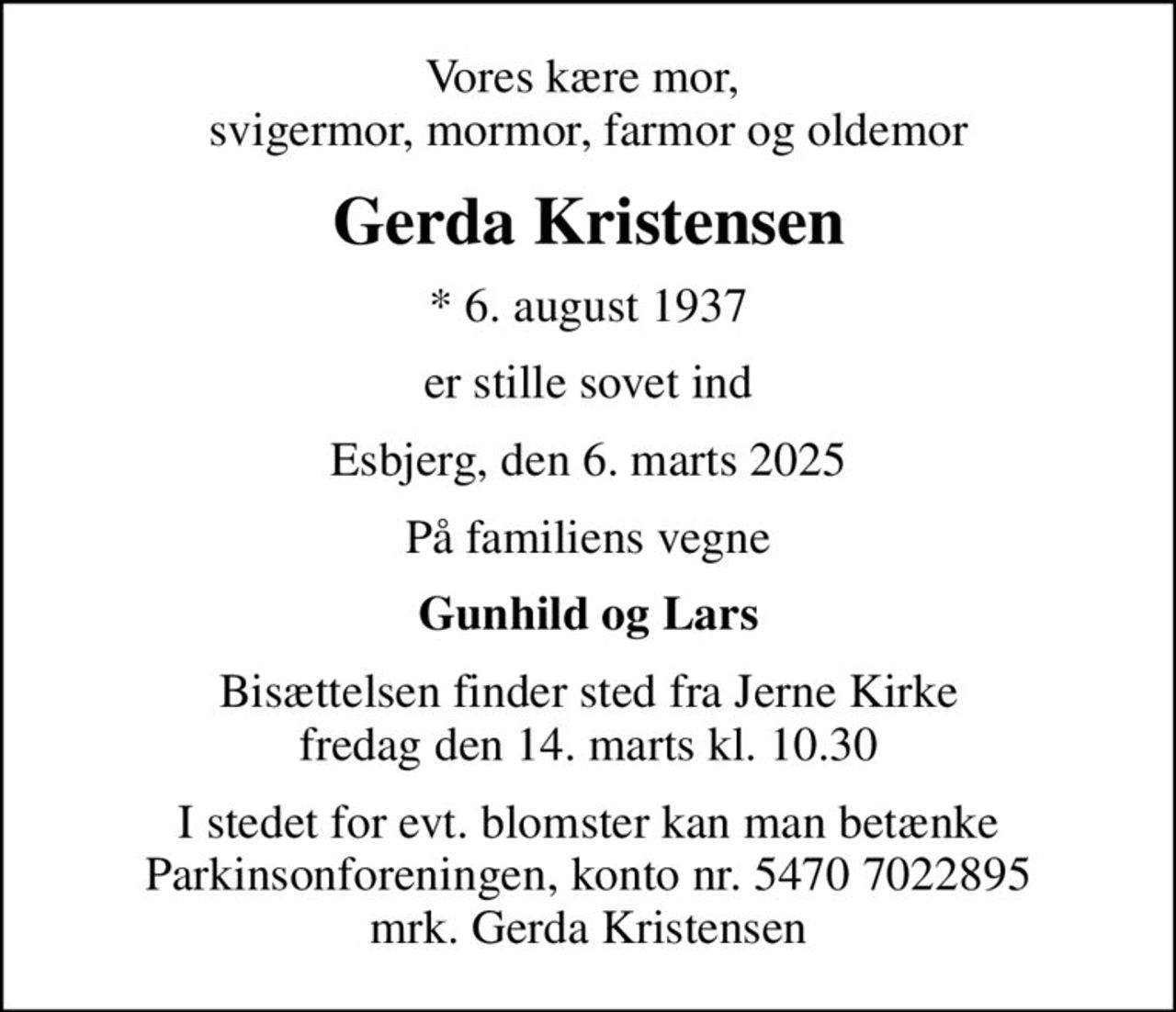 Vores kære mor,  svigermor, mormor, farmor og oldemor
Gerda Kristensen
* 6. august 1937
er stille sovet ind
Esbjerg, den 6. marts 2025
På familiens vegne
Gunhild og Lars
Bisættelsen finder sted fra Jerne Kirke  fredag den 14. marts kl. 10.30 
I stedet for evt. blomster kan man betænke
					Parkinsonforeningen kontonr.54707022895mrk. Gerda
					Kristensen