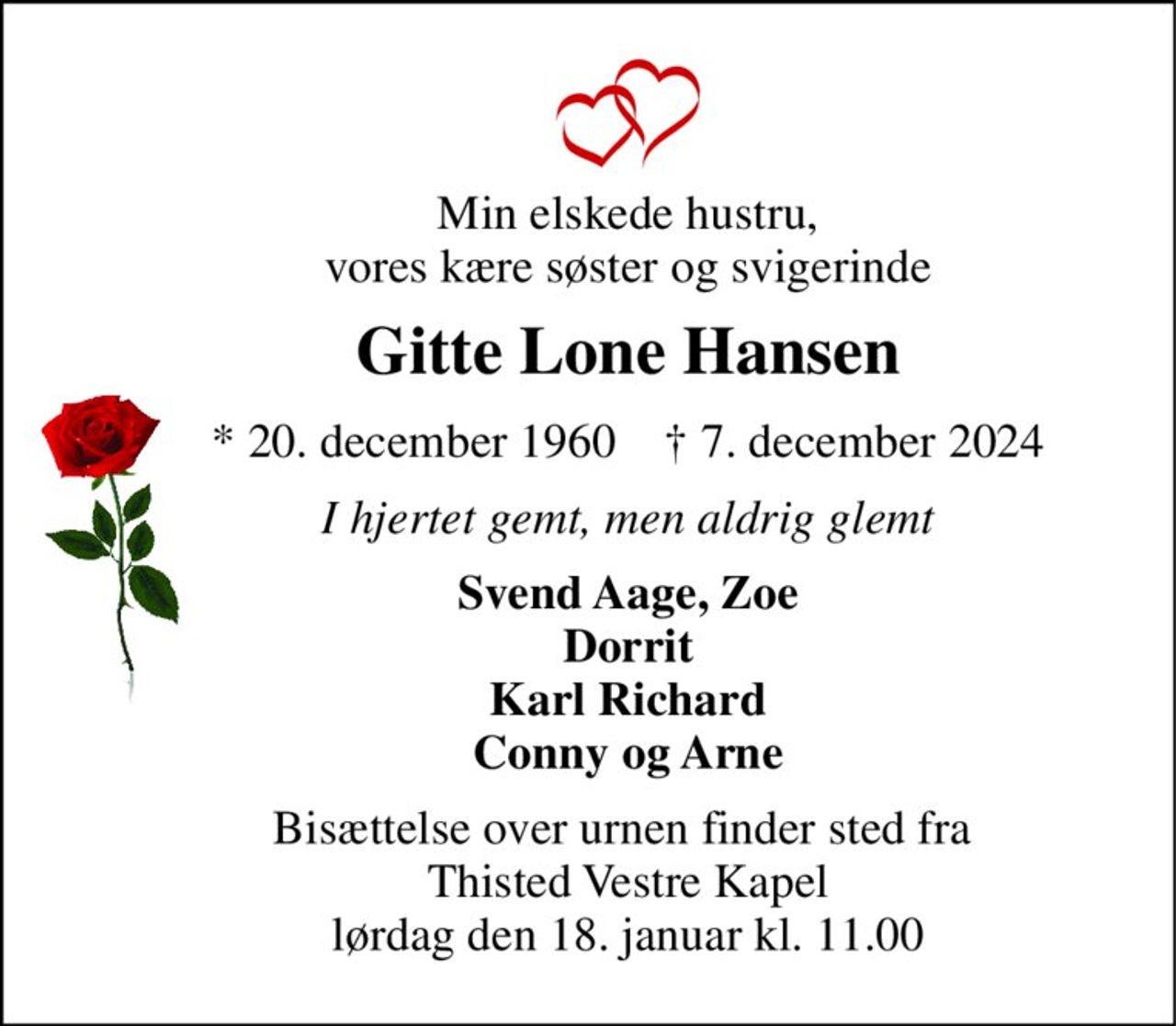 Min elskede hustru, vores kære søster og svigerinde 
Gitte Lone Hansen 
* 20. december 1960    † 7. december 2024 
I hjertet gemt, men aldrig glemt 
Svend Aage, Zoe Dorrit Karl Richard Conny og Arne 
Bisættelse over urnen finder sted fra  Thisted Vestre Kapel lørdag den 18. januar kl. 11.00