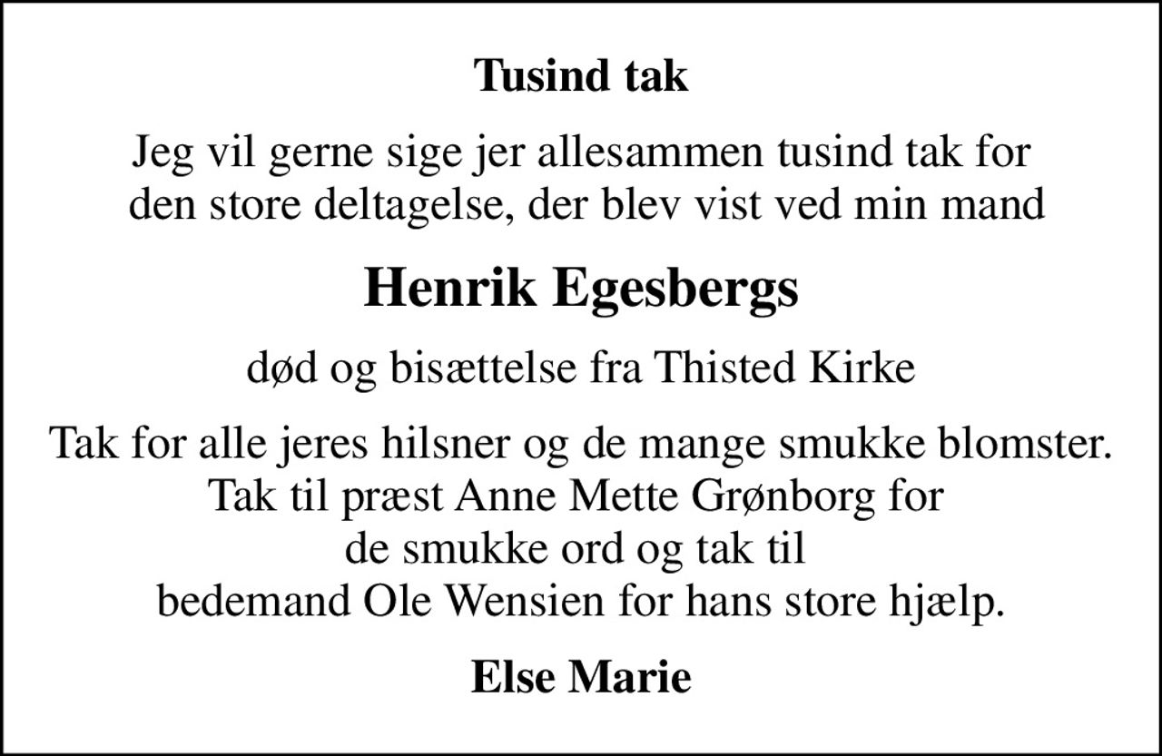 Tusind tak
Jeg vil gerne sige jer allesammen tusind tak for  den store deltagelse, der blev vist ved min mand
Henrik Egesbergs
død og bisættelse fra Thisted Kirke
Tak for alle jeres hilsner og de mange smukke blomster. Tak til præst Anne Mette Grønborg for  de smukke ord og tak til  bedemand Ole Wensien for hans store hjælp.
Else Marie