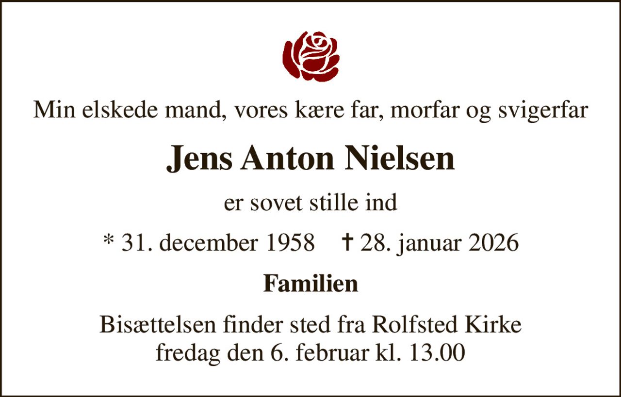 Min elskede mand, vores kære far, morfar og svigerfar
Jens Anton Nielsen
er sovet stille ind
* 31. december 1958    ✝ 28. januar 2026
Familien
Bisættelsen finder sted fra Rolfsted Kirke  fredag den 6. februar kl. 13.00