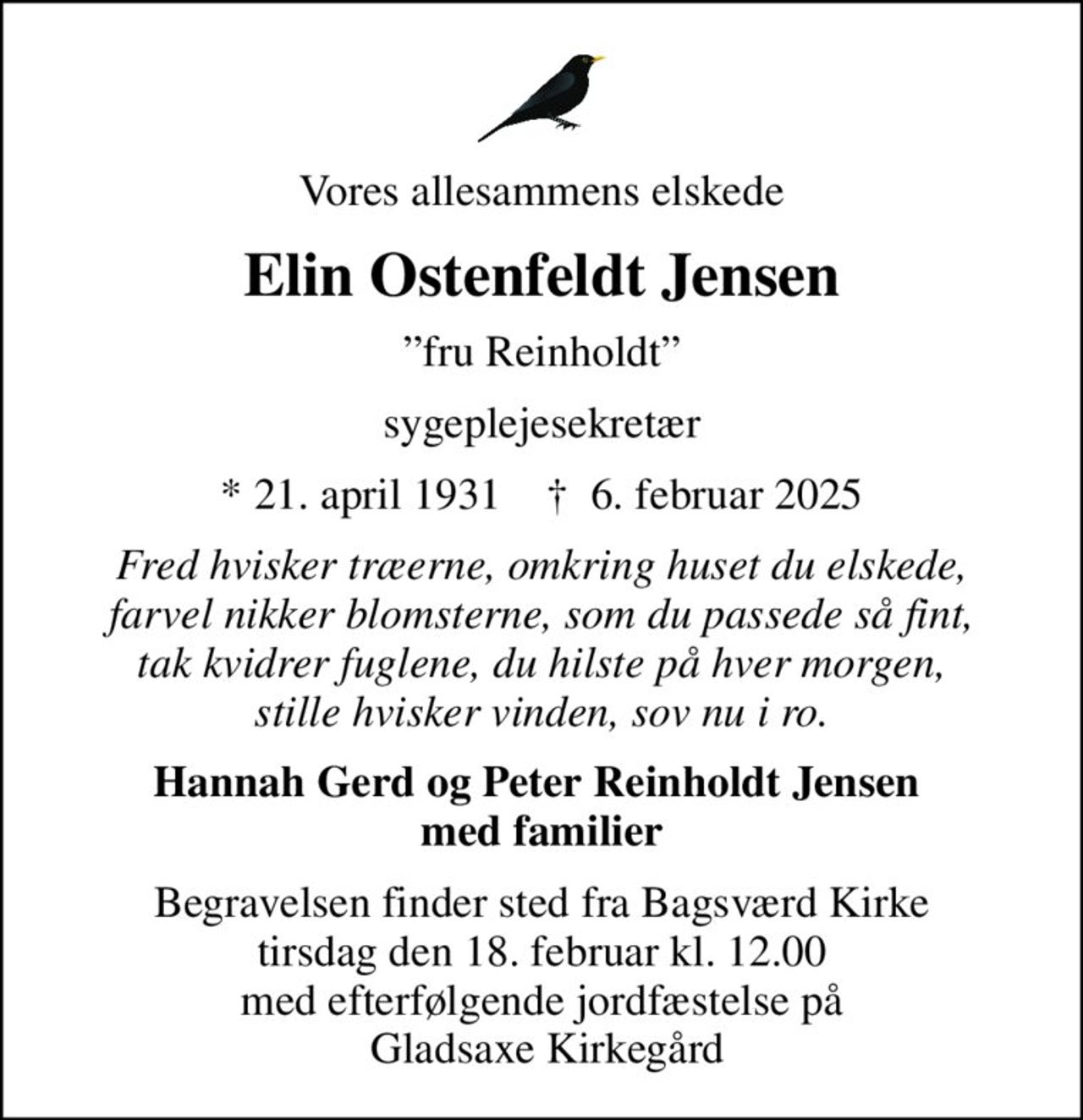 Vores allesammens elskede
Elin Ostenfeldt Jensen
fru Reinholdt
sygeplejesekretær
* 21. april 1931    ✝ 6. februar 2025
Fred hvisker træerne, omkring huset du elskede, farvel nikker blomsterne, som du passede så fint, tak kvidrer fuglene, du hilste på hver morgen, stille hvisker vinden, sov nu i ro.
Hannah Gerd og Peter Reinholdt Jensen  med familier
Begravelsen finder sted fra Bagsværd Kirke  tirsdag den 18. februar kl. 12.00  med efterfølgende jordfæstelse på  Gladsaxe Kirkegård
