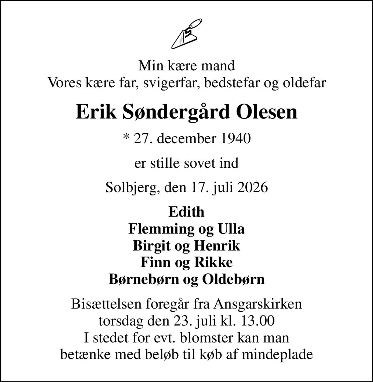 Min kære mand Vores kære far, svigerfar, bedstefar og oldefar
Erik Søndergård Olesen
* 27. december 1940
er stille sovet ind
Solbjerg, den 17. juli 2026
Edith Flemming og Ulla Birgit og Henrik Finn og Rikke Børnebørn og Oldebørn
Bisættelsen foregår fra Ansgarskirken  torsdag den 23. juli kl. 13.00  I stedet for evt. blomster kan man betænke med beløb til køb af mindeplade