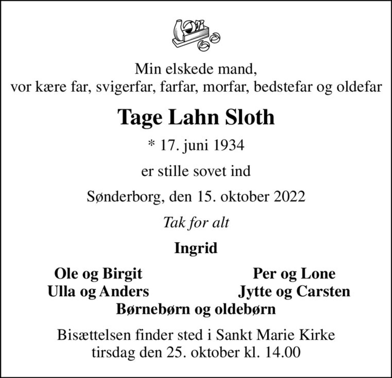 Min elskede mand, vor kære far, svigerfar, farfar, morfar, bedstefar og oldefar
Tage Lahn Sloth
* 17. juni 1934
er stille sovet ind
Sønderborg, den 15. oktober 2022
Tak for alt
Ingrid
Ole og Birgit
Per og Lone
Ulla og Anders
Jytte og Carsten
Bisættelsen finder sted i Sankt Marie Kirke  tirsdag den 25. oktober kl. 14.00