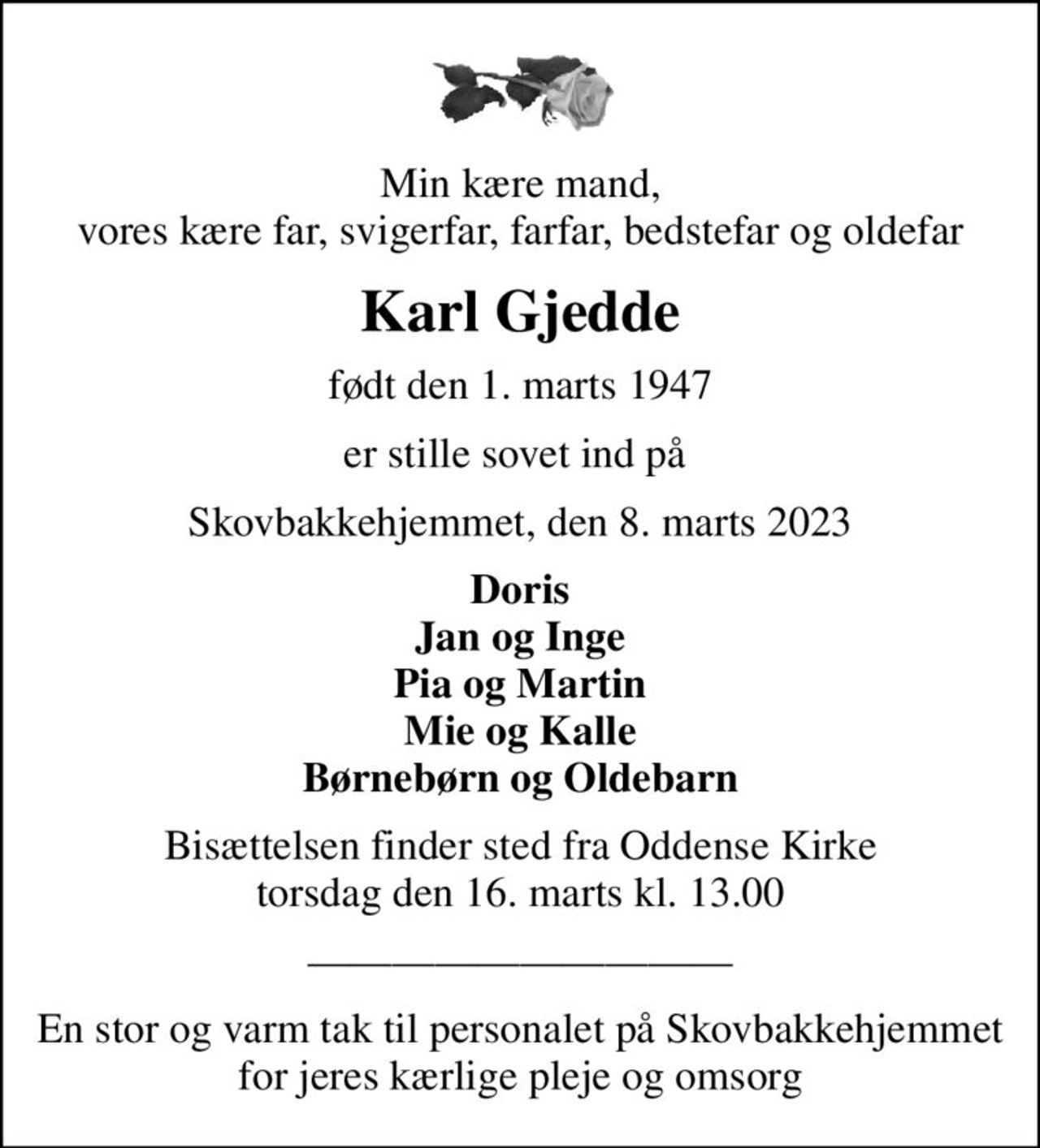Min kære mand, vores kære far, svigerfar, farfar, bedstefar og oldefar
Karl Gjedde
født den 1. marts 1947
er stille sovet ind på 
Skovbakkehjemmet, den 8. marts 2023
Doris Jan og Inge Pia og Martin Mie og Kalle Børnebørn og Oldebarn
Bisættelsen finder sted fra Oddense Kirke  torsdag den 16. marts kl. 13.00 
En stor og varm tak til personalet på Skovbakkehjemmet for jeres kærlige pleje og omsorg