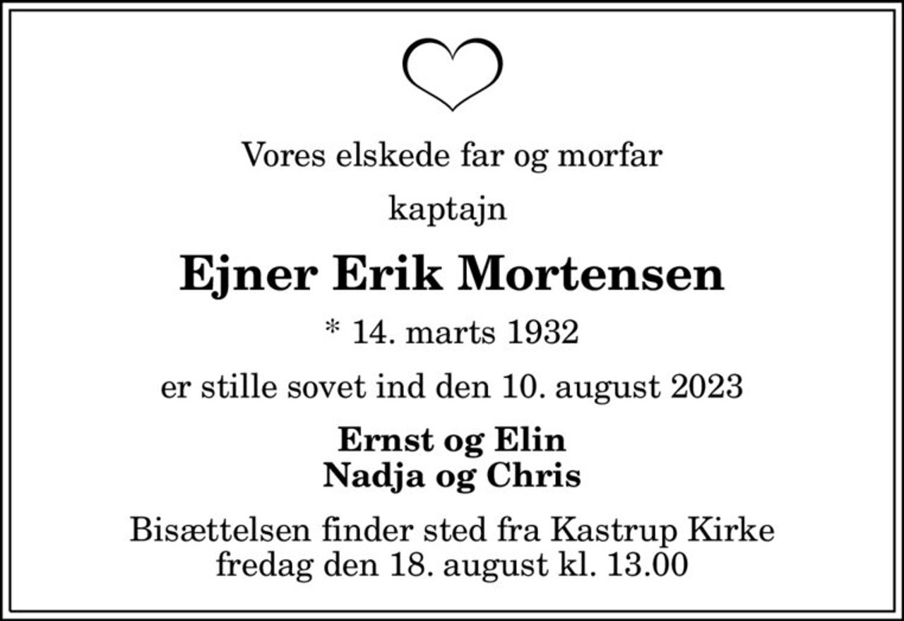 Vores elskede far og morfar
kaptajn 
Ejner Erik Mortensen
* 14. marts 1932
er stille sovet ind den 10. august 2023
Ernst og Elin Nadja og Chris
Bisættelsen finder sted fra Kastrup Kirke  fredag den 18. august kl. 13.00