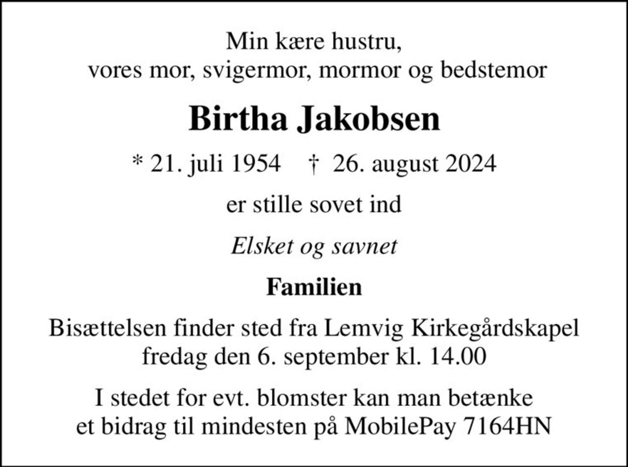 Min kære hustru,  vores mor, svigermor, mormor og bedstemor
Birtha Jakobsen
* 21. juli 1954    ✝ 26. august 2024
er stille sovet ind
Elsket og savnet
Familien
Bisættelsen finder sted fra Lemvig Kirkegårdskapel  fredag den 6. september kl. 14.00 
I stedet for evt. blomster kan man betænke et bidrag til mindesten på MobilePay 7164HN
