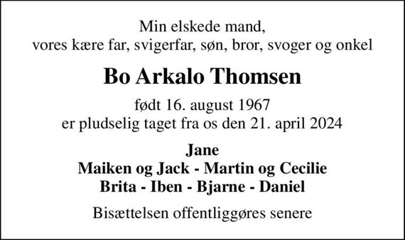 Min elskede mand, vores kære far, svigerfar, søn, bror, svoger og onkel
Bo Arkalo Thomsen
født 16. august 1967 er pludselig taget fra os den 21. april 2024
Jane Maiken og Jack - Martin og Cecilie Brita - Iben - Bjarne - Daniel
Bisættelsen offentliggøres senere