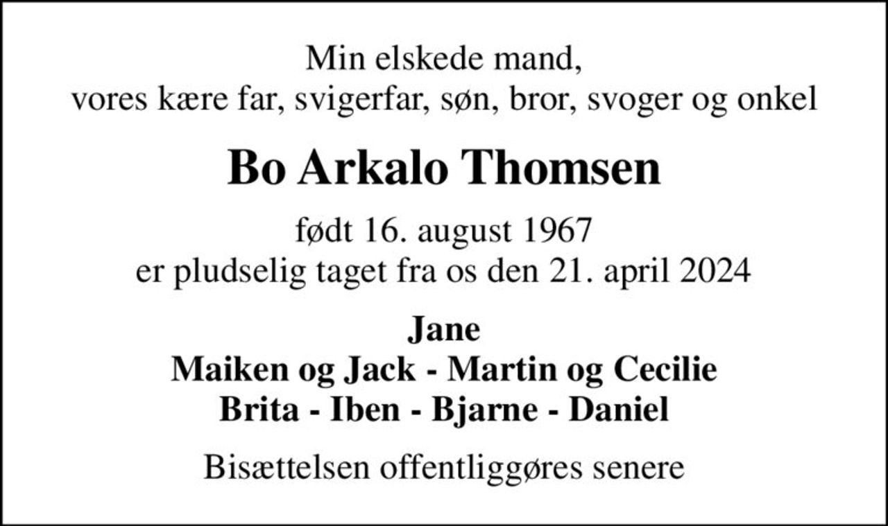 Min elskede mand, vores kære far, svigerfar, søn, bror, svoger og onkel
Bo Arkalo Thomsen
født 16. august 1967 er pludselig taget fra os den 21. april 2024
Jane Maiken og Jack - Martin og Cecilie Brita - Iben - Bjarne - Daniel
Bisættelsen offentliggøres senere
