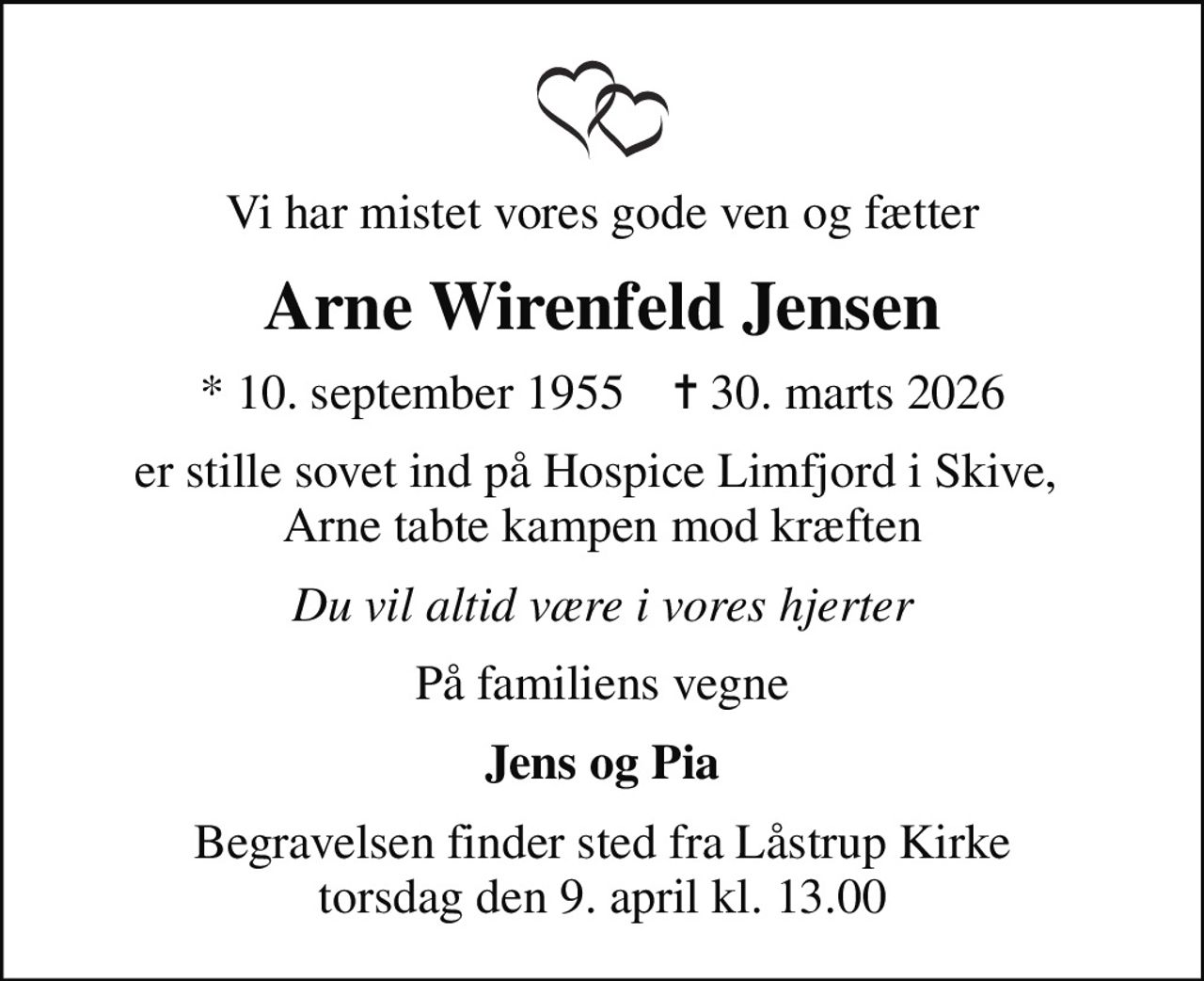 Vi har mistet vores gode ven og fætter
Arne Wirenfeld Jensen
* 10. september 1955    ✝ 30. marts 2026
er stille sovet ind på Hospice Limfjord i Skive,  Arne tabte kampen mod kræften
Du vil altid være i vores hjerter
På familiens vegne
Jens og Pia
Begravelsen finder sted fra Låstrup Kirke  torsdag den 9. april kl. 13.00