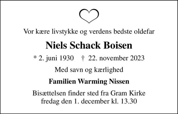 Vor kære livstykke og verdens bedste oldefar
Niels Schack Boisen
* 2. juni 1930    &#x271d; 22. november 2023
Med savn og kærlighed
Familien Warming Nissen
Bisættelsen finder sted fra Gram Kirke  fredag den 1. december kl. 13.30