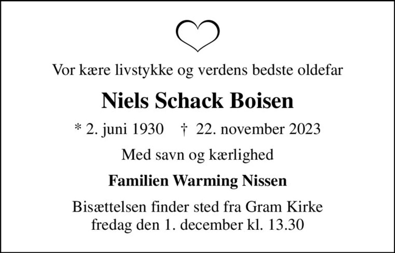 Vor kære livstykke og verdens bedste oldefar
Niels Schack Boisen
* 2. juni 1930    ✝ 22. november 2023
Med savn og kærlighed
Familien Warming Nissen
Bisættelsen finder sted fra Gram Kirke  fredag den 1. december kl. 13.30