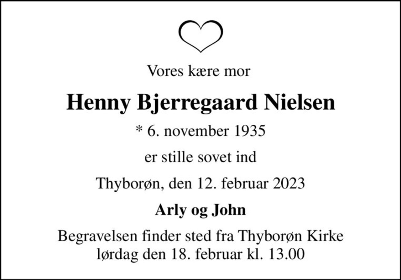Vores kære mor 
Henny Bjerregaard Nielsen
* 6. november 1935
er stille sovet ind
Thyborøn, den 12. februar 2023
Arly og John
Begravelsen finder sted fra Thyborøn Kirke  lørdag den 18. februar kl. 13.00