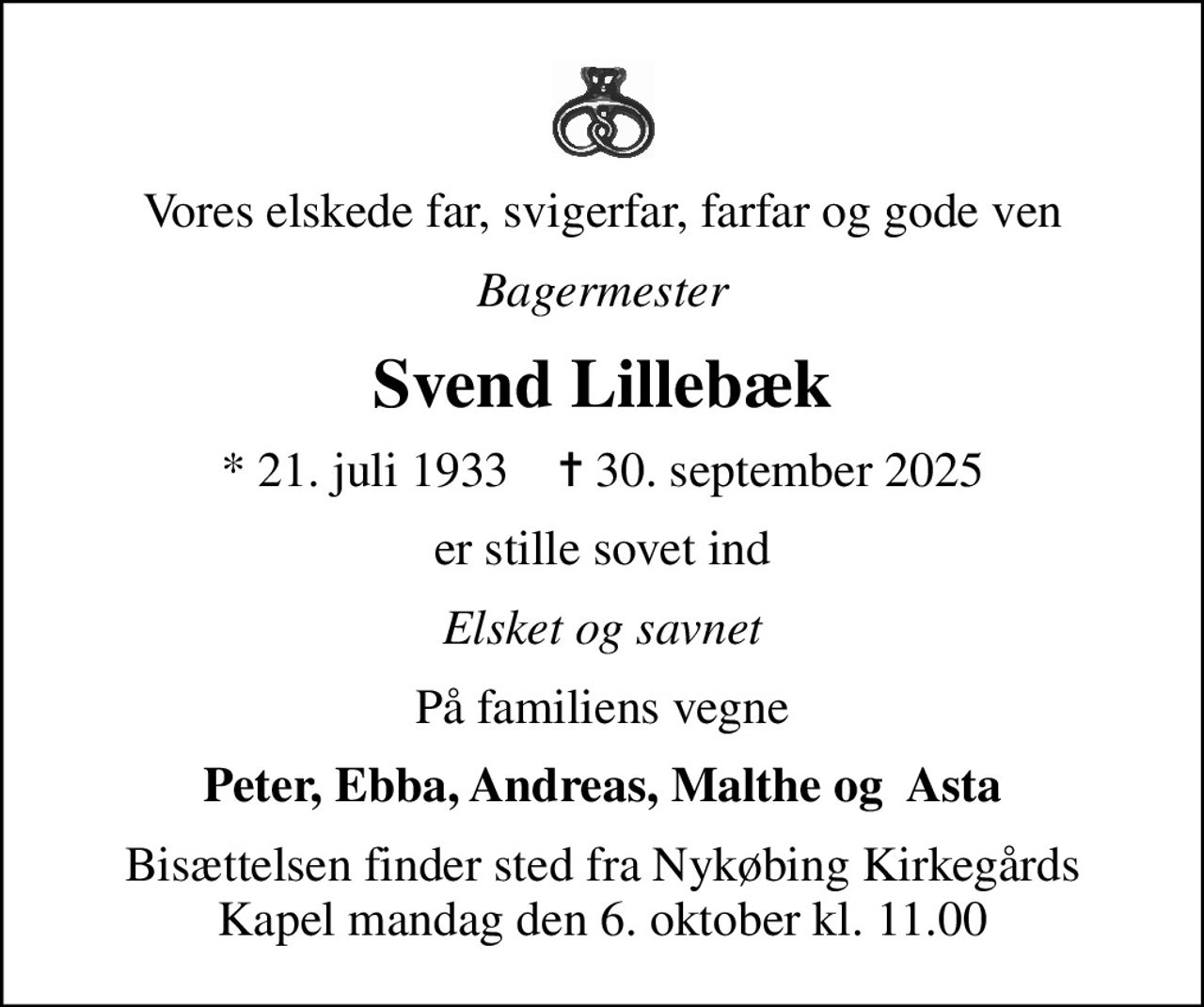 Vores elskede far, svigerfar, farfar og gode ven
Bagermester
Svend Lillebæk
* 21. juli 1933    ✝ 30. september 2025
er stille sovet ind
Elsket og savnet
På familiens vegne
Peter, Ebba, Andreas, Malthe og  Asta
Bisættelsen finder sted fra Nykøbing Kirkegårds Kapel  mandag den 6. oktober kl. 11.00