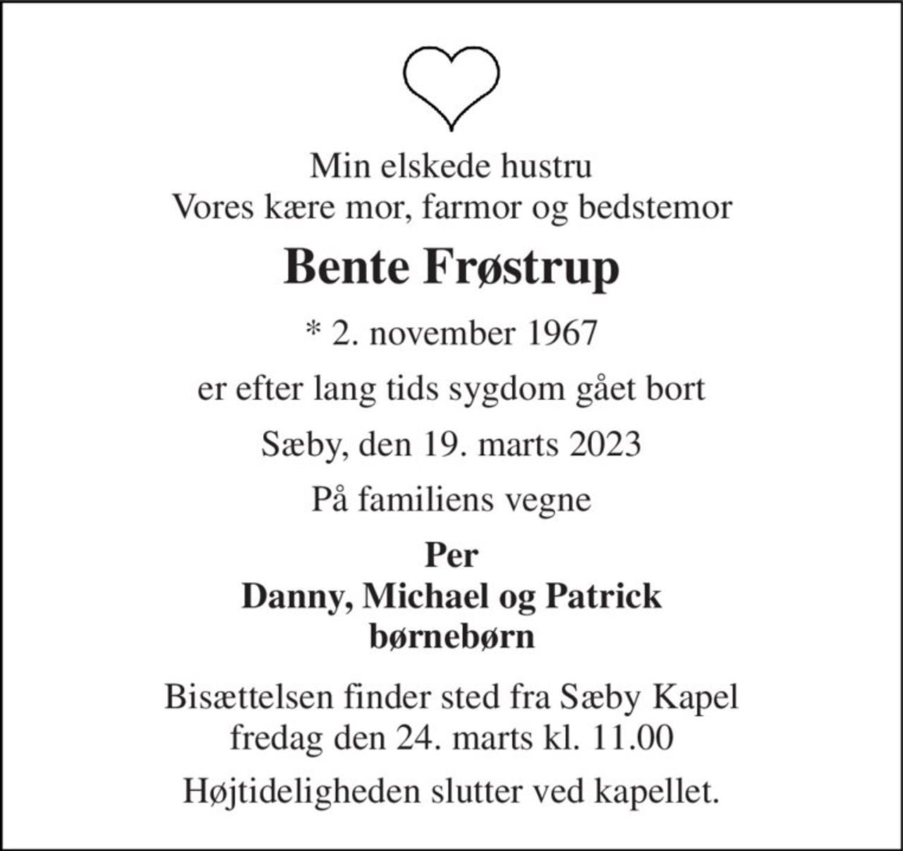 Min elskede hustru Vores kære mor, farmor og bedstemor 
Bente Frøstrup 
*​ 2. november 1967 
er efter lang tids sygdom gået bort 
Sæby, den 19. marts 2023 
På familiens vegne 
Per Danny, Michael og Patrick børnebørn 
Bisættelsen finder sted fra Sæby Kapel fredag den 24. marts kl. 11.00 
Højtideligheden slutter ved kapellet.