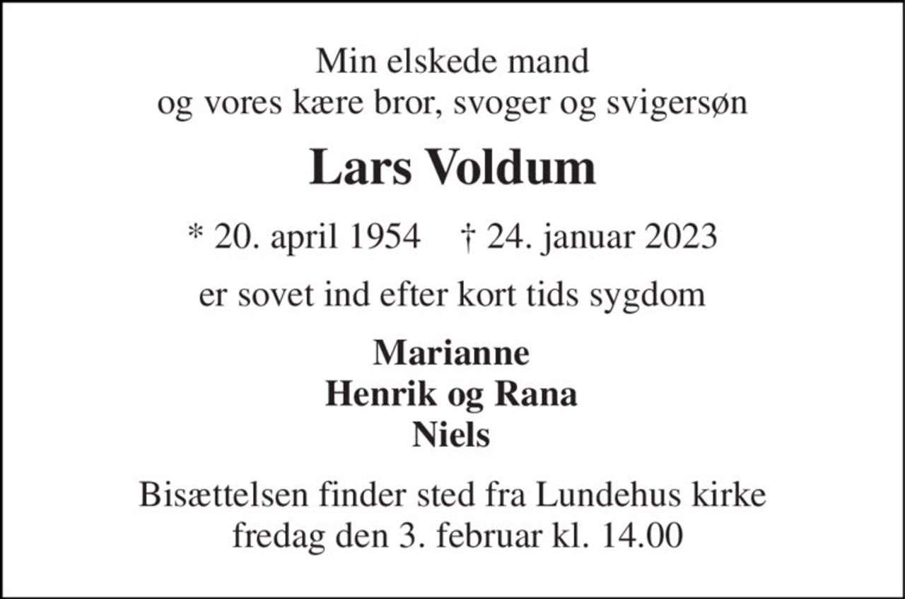 Min elskede mand og vores kære bror, svoger og svigersøn 
Lars Voldum 
★​ 20. april 1954​    ✝​ 24. januar 2023 
er sovet ind efter kort tids sygdom 
Marianne Henrik og Rana Niels 
Bisættelsen​ finder sted fra Lundehus kirke  fredag den 3. februar​ kl. 14.00