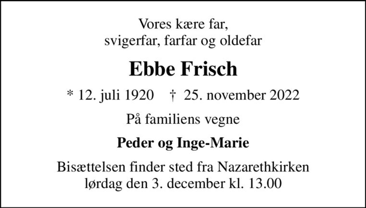 Vores kære far, svigerfar, farfar og oldefar
Ebbe Frisch
* 12. juli 1920    ✝ 25. november 2022
På familiens vegne
Peder og Inge-Marie
Bisættelsen finder sted fra Nazarethkirken  lørdag den 3. december kl. 13.00