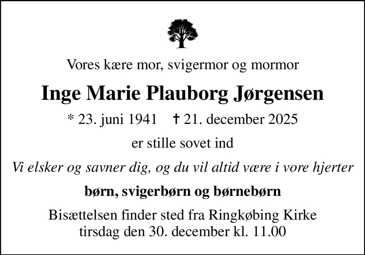 Vores kære mor, svigermor og mormor
Inge Marie Plauborg Jørgensen
* 23. juni 1941    ✝ 21. december 2025
er stille sovet ind
Vi elsker og savner dig, og du vil altid være i vore hjerter
børn, svigerbørn og børnebørn
Bisættelsen finder sted fra Ringkøbing Kirke  tirsdag den 30. december kl. 11.00