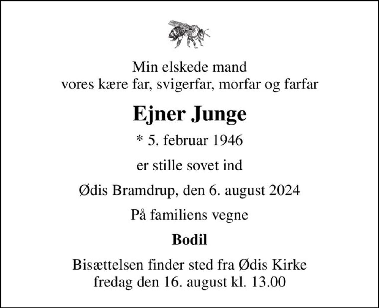 Min elskede mand vores kære far, svigerfar, morfar og farfar
Ejner Junge
* 5. februar 1946
er stille sovet ind
Ødis Bramdrup, den 6. august 2024
På familiens vegne
Bodil
Bisættelsen finder sted fra Ødis Kirke  fredag den 16. august kl. 13.00