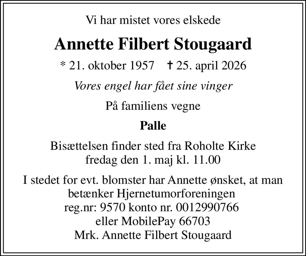 Vi har mistet vores elskede
Annette Filbert Stougaard
* 21. oktober 1957    ✝ 25. april 2026
Vores engel har fået sine vinger
På familiens vegne
Palle
Bisættelsen finder sted fra Roholte Kirke  fredag den 1. maj kl. 11.00 
I stedet for evt. blomster har Annette ønsket, at man betænker Hjernetumorforeningen  reg.nr: 9570 konto nr. 0012990766  eller MobilePay 66703 Mrk. Annette Filbert Stougaard
