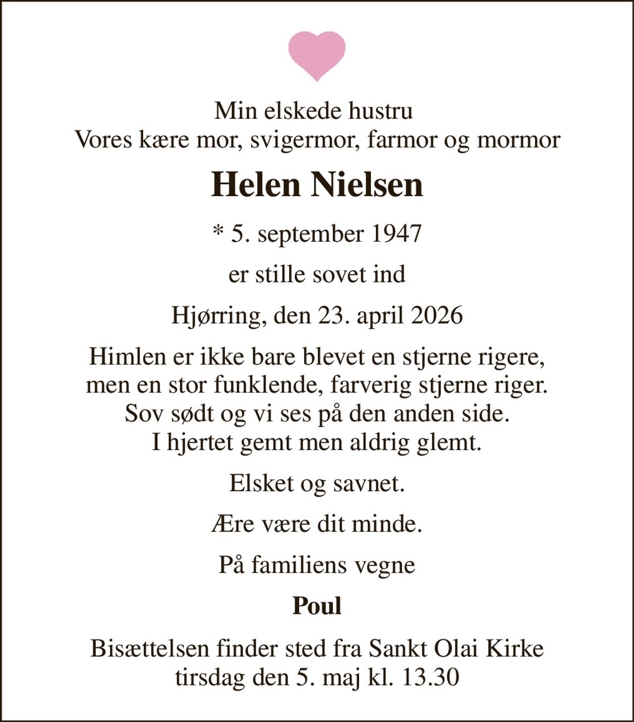 Min elskede hustru  Vores kære mor, svigermor, farmor og mormor 
Helen Nielsen 
*​ 5. september 1947 
er stille sovet ind 
Hjørring, den 23. april 2026 
Himlen er ikke bare blevet en stjerne rigere, men en stor funklende, farverig stjerne riger. Sov sødt og vi ses på den anden side. I hjertet gemt men aldrig glemt. 
Elsket og savnet. 
Ære være dit minde. 
På familiens vegne 
Poul 
Bisættelsen​ finder sted fra Sankt Olai Kirke​ tirsdag den 5. maj​ kl. 13.30