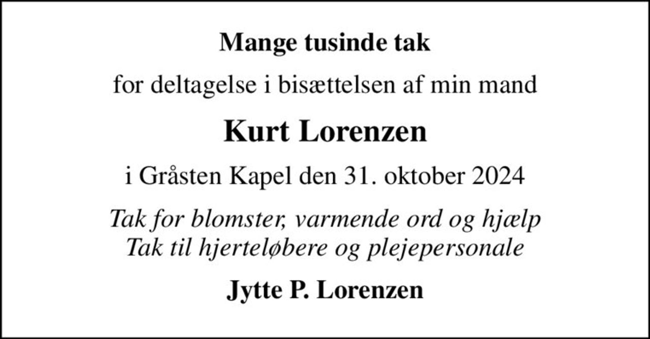 Mange tusinde tak
for deltagelse i bisættelsen af min mand
Kurt Lorenzen
i Gråsten Kapel den 31. oktober 2024
Tak for blomster, varmende ord og hjælp Tak til hjerteløbere og plejepersonale
Jytte P. Lorenzen