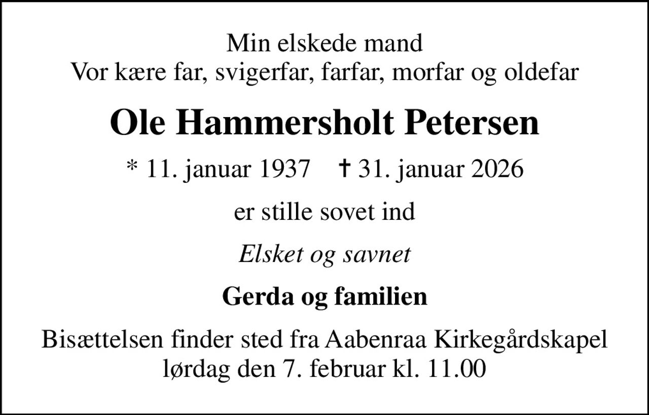 Min elskede mand Vor kære far, svigerfar, farfar, morfar og oldefar
Ole Hammersholt Petersen
* 11. januar 1937    ✝ 31. januar 2026
er stille sovet ind
Elsket og savnet
Gerda og familien
Bisættelsen finder sted fra Aabenraa Kirkegårdskapel  lørdag den 7. februar kl. 11.00