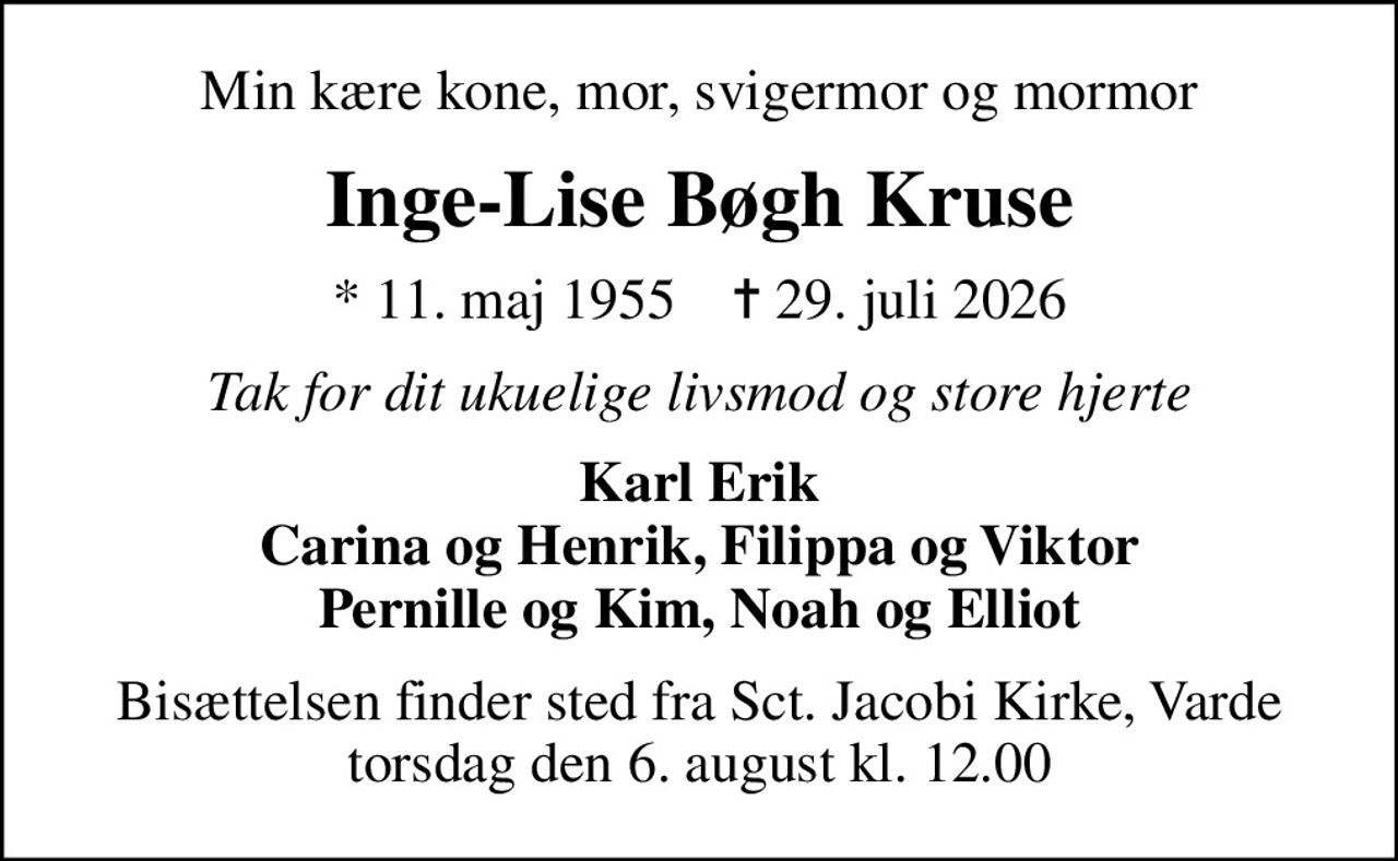 Min kære kone, mor, svigermor og mormor
Inge-Lise Bøgh Kruse
* 11. maj 1955    ✝ 29. juli 2026
Tak for dit ukuelige livsmod og store hjerte
Karl Erik Carina og Henrik, Filippa og Viktor Pernille og Kim, Noah og Elliot
Bisættelsen finder sted fra Sct. Jacobi Kirke, Varde  torsdag den 6. august kl. 12.00
