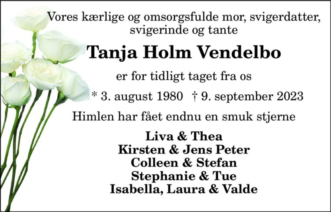 Vores kærlige og omsorgsfulde mor, svigerdatter, svigerinde og tante 
Tanja Holm Vendelbo 
er for tidligt taget fra os 
* 3. august 1980 
†​ 9. september 2023​ 
Himlen har fået endnu en smuk stjerne 
Liva & Thea Kirsten & Jens Peter Colleen & Stefan Stephanie & Tue Isabella, Laura & Valde