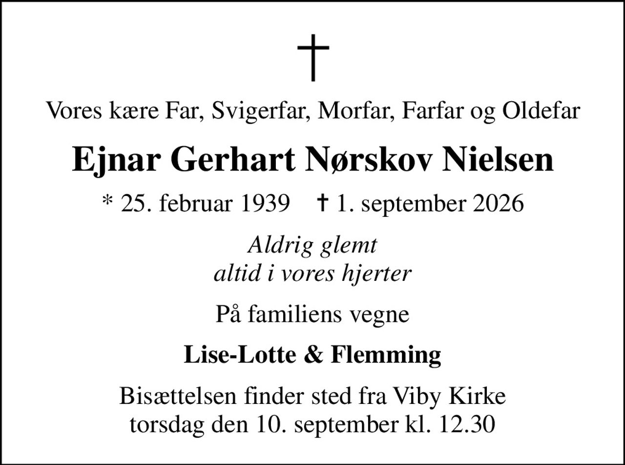 Vores kære Far, Svigerfar, Morfar, Farfar og Oldefar
Ejnar Gerhart Nørskov Nielsen
* 25. februar 1939    ✝ 1. september 2026
Aldrig glemt altid i vores hjerter
På familiens vegne
Lise-Lotte & Flemming
Bisættelsen finder sted fra Viby Kirke  torsdag den 10. september kl. 12.30