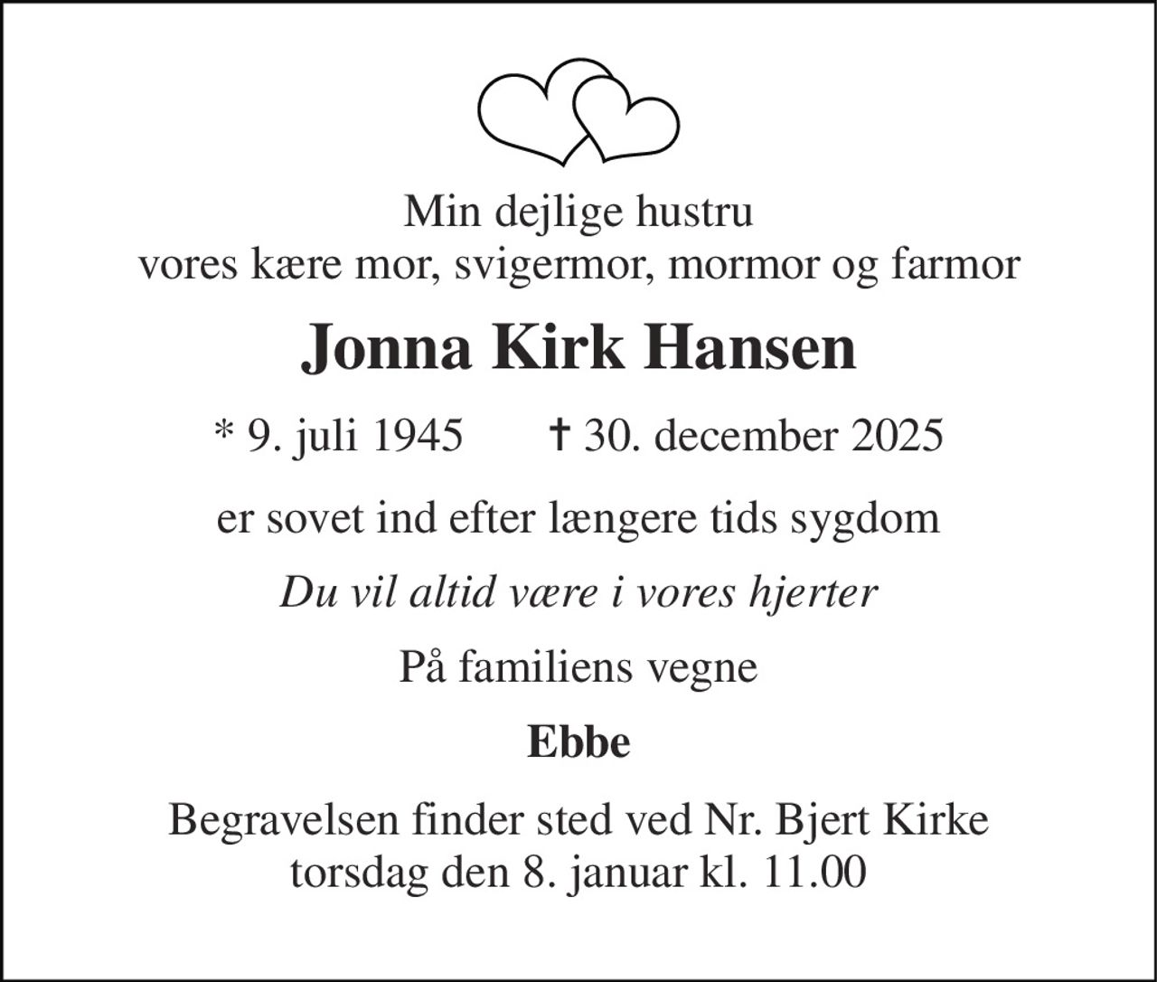 Min dejlige hustru vores kære mor, svigermor, mormor og farmor 
Jonna Kirk Hansen 
* 9. juli 1945       ✝ 30. december 2025 
er sovet ind efter længere tids sygdom 
Du vil altid være i vores hjerter 
På familiens vegne 
Ebbe 
Begravelsen finder sted ved Nr. Bjert Kirke torsdag den 8. januar kl. 11.00
