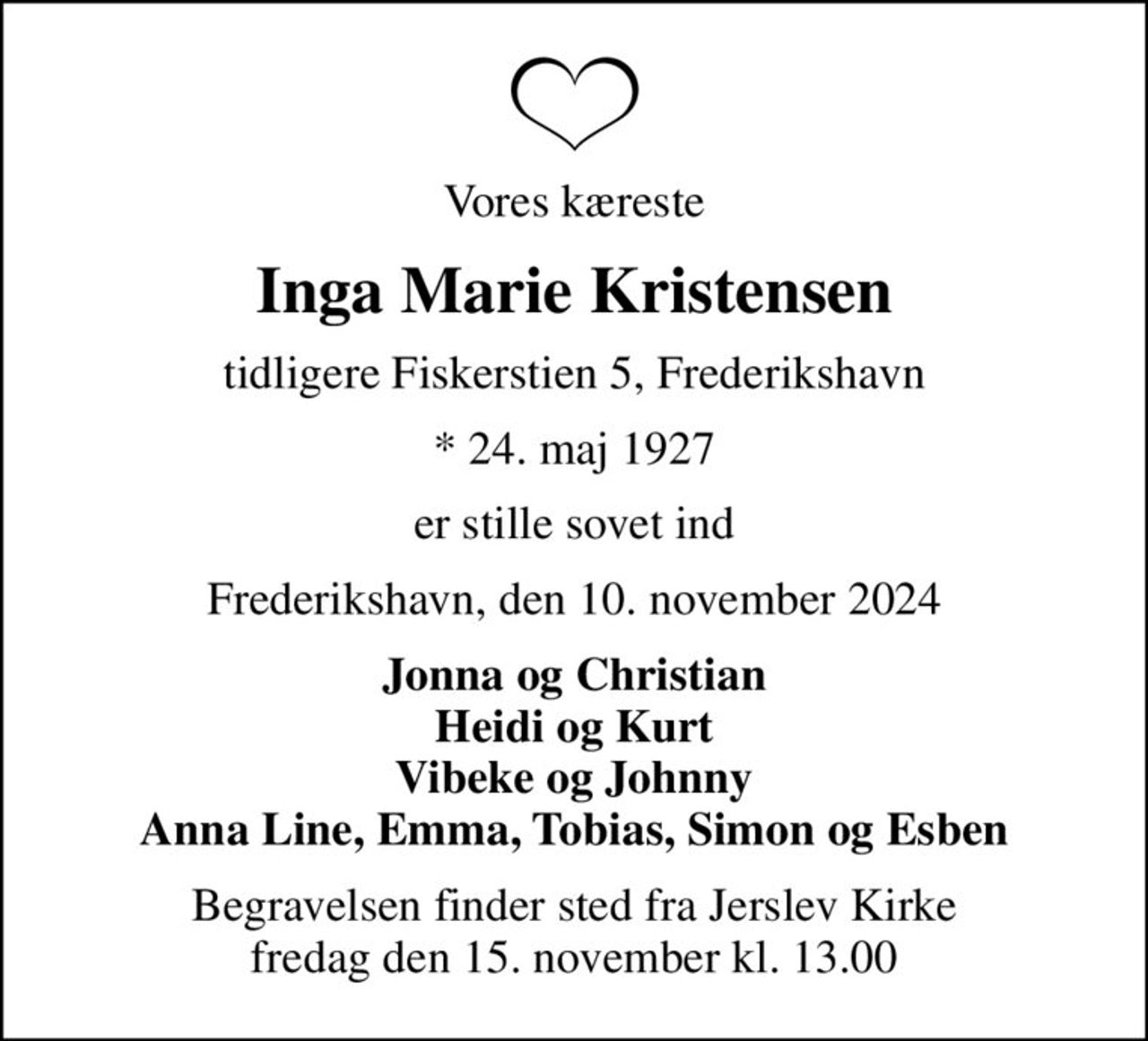 Vores kæreste
Inga Marie Kristensen
tidligere Fiskerstien 5, Frederikshavn
* 24. maj 1927
er stille sovet ind
Frederikshavn, den 10. november 2024
Jonna og Christian Heidi og Kurt Vibeke og Johnny Anna Line, Emma, Tobias, Simon og Esben
Begravelsen finder sted fra Jerslev Kirke  fredag den 15. november kl. 13.00
