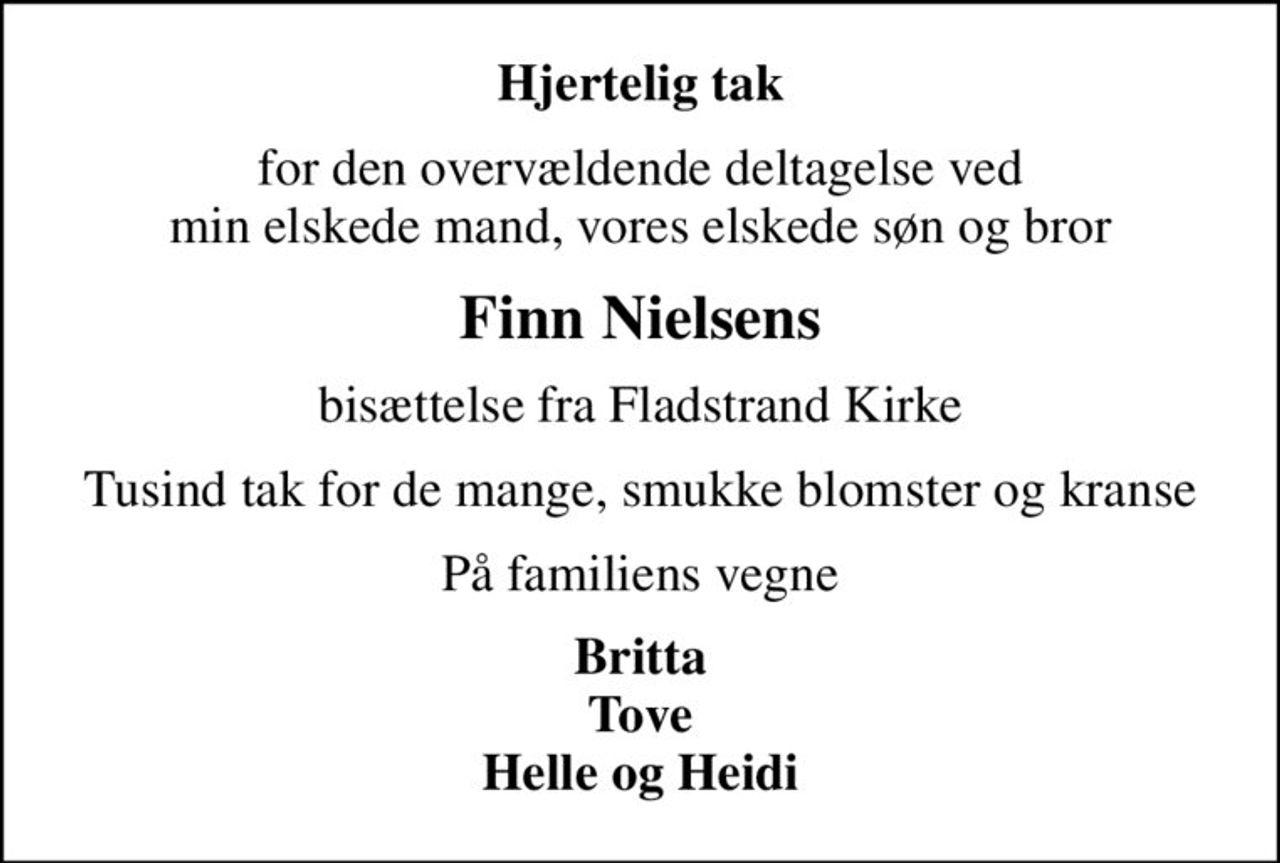 Hjertelig tak
for den overvældende deltagelse ved min elskede mand, vores elskede søn og bror
Finn Nielsens
bisættelse fra Fladstrand Kirke
Tusind tak for de mange, smukke blomster og kranse
På familiens vegne
Britta Tove Helle og Heidi
