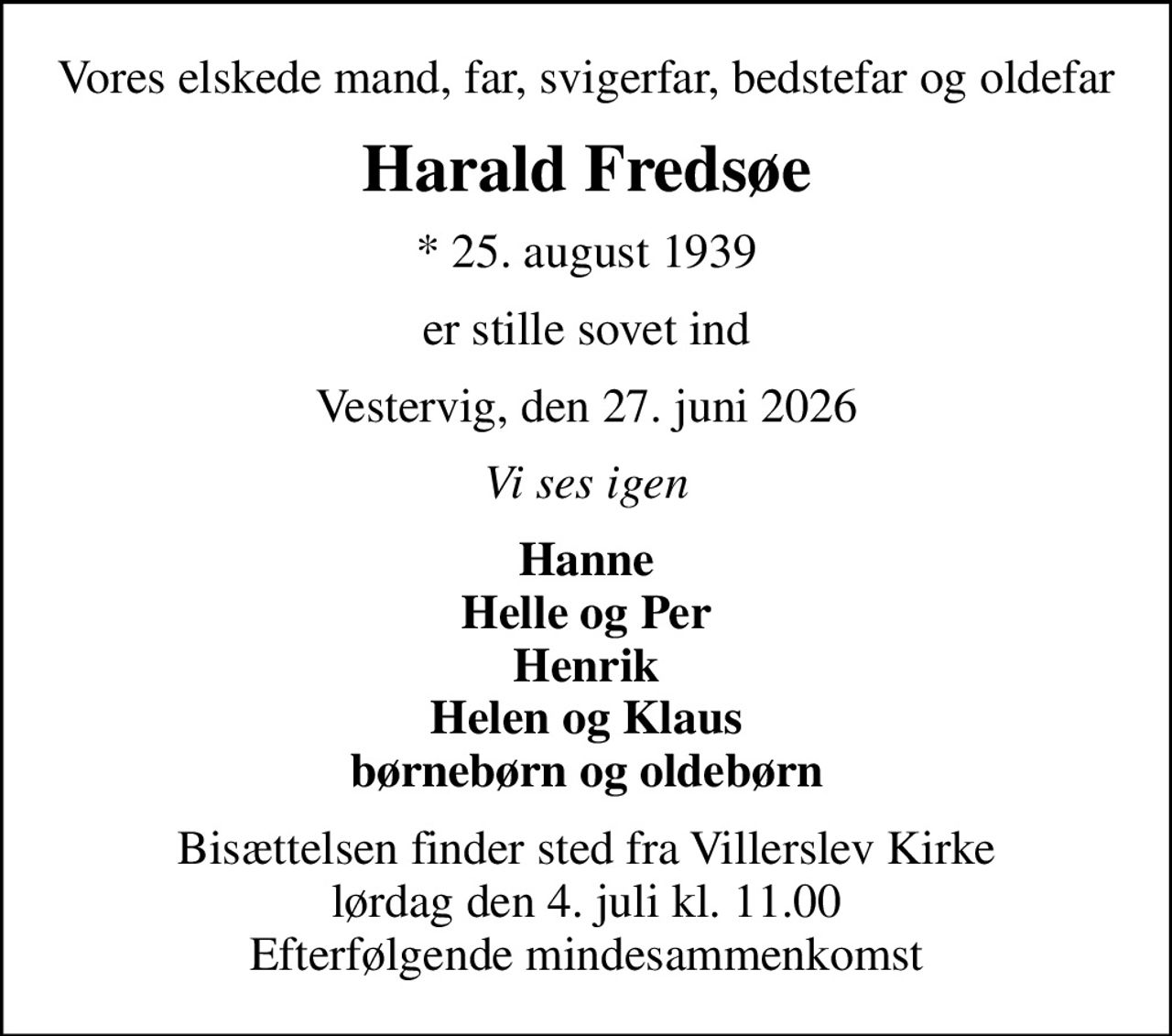 Vores elskede mand, far, svigerfar, bedstefar og oldefar
Harald Fredsøe
* 25. august 1939
er stille sovet ind
Vestervig, den 27. juni 2026
Vi ses igen
Hanne Helle og Per Henrik Helen og Klaus børnebørn og oldebørn
Bisættelsen finder sted fra Villerslev Kirke  lørdag den 4. juli kl. 11.00  Efterfølgende mindesammenkomst