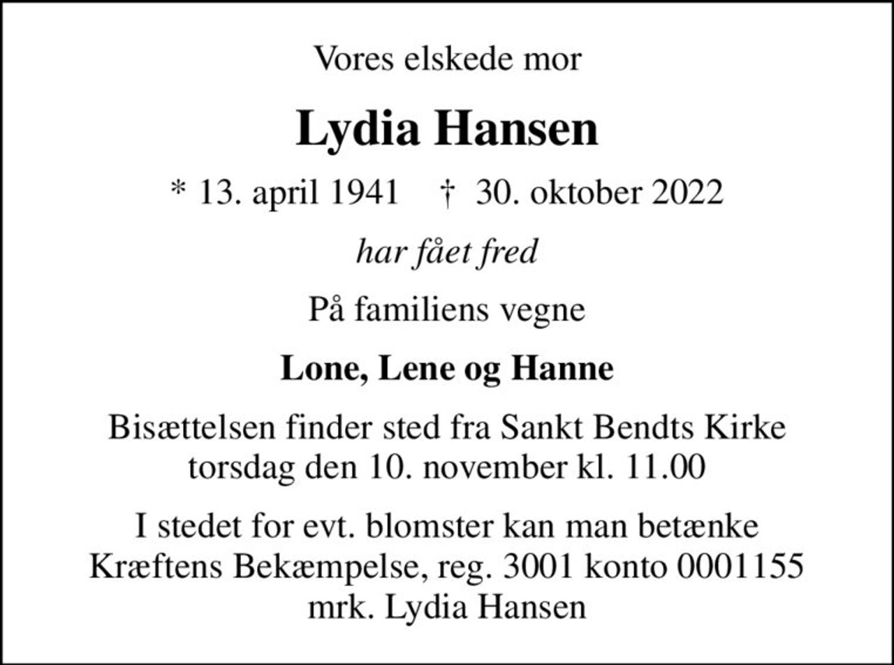 Vores elskede mor
Lydia Hansen
* 13. april 1941    ✝ 30. oktober 2022
har fået fred
På familiens vegne
Lone, Lene og Hanne
Bisættelsen finder sted fra Sankt Bendts Kirke  torsdag den 10. november kl. 11.00 
I stedet for evt. blomster kan man betænke
					Kræftens Bekæmpelse reg.3001konto0001155mrk. Lydia
					Hansen