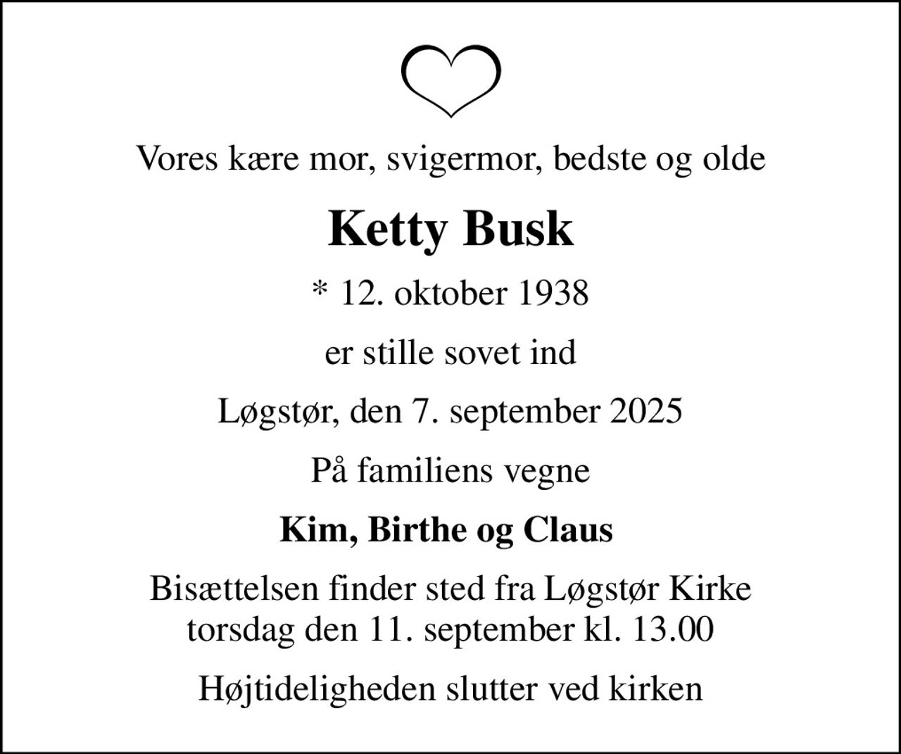 Vores kære mor, svigermor, bedste og olde
Ketty Busk
* 12. oktober 1938
er stille sovet ind
Løgstør, den 7. september 2025
På familiens vegne
Kim, Birthe og Claus 
Bisættelsen finder sted fra Løgstør Kirke  torsdag den 11. september kl. 13.00 
Højtideligheden slutter ved kirken