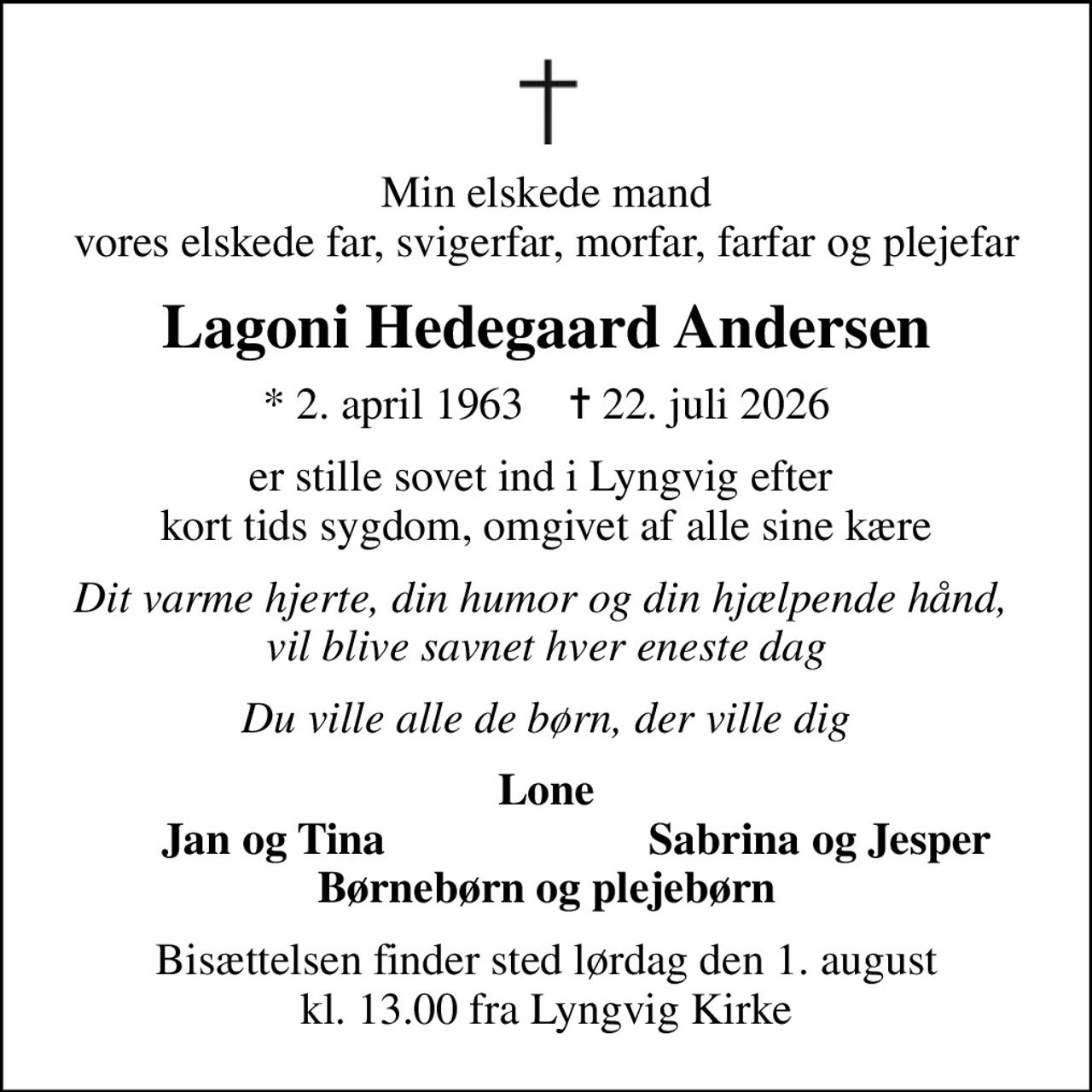 Min elskede mand vores elskede far, svigerfar, morfar, farfar og plejefar
Lagoni Hedegaard Andersen
* 2. april 1963    ✝ 22. juli 2026
er stille sovet ind i Lyngvig efter  kort tids sygdom, omgivet af alle sine kære
Dit varme hjerte, din humor og din hjælpende hånd,  vil blive savnet hver eneste dag
Du ville alle de børn, der ville dig
Lone
Jan og Tina
Sabrina og Jesper
Bisættelsen finder sted lørdag den 1. august kl. 13.00 fra Lyngvig Kirke