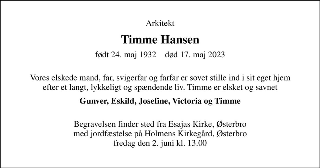 Arkitekt
Timme Hansen
født 24. maj 1932    død 17. maj 2023
 Vores elskede mand, far, svigerfar og farfar er sovet stille ind i sit eget hjem efter et langt, lykkeligt og spændende liv. Timme er elsket og savnet
Gunver, Eskild, Josefine, Victoria og Timme 
Begravelsen finder sted fra Esajas Kirke, Østerbro med jordfæstelse på Holmens Kirkegård, Østerbro fredag den 2. juni kl. 13.00