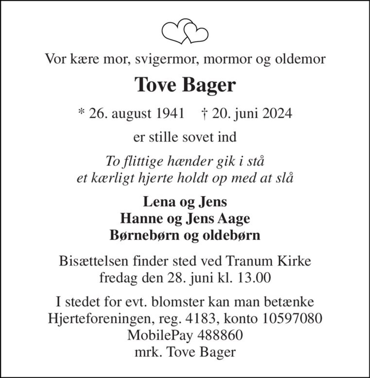 Vor kære mor, svigermor, mormor og oldemor 
Tove Bager 
*​ 26. august 1941​    †​ 20. juni 2024 
er stille sovet ind 
To flittige hænder gik i stå et kærligt hjerte holdt op med at slå 
Lena og Jens Hanne og Jens Aage Børnebørn og oldebørn 
Bisættelsen finder sted ved Tranum Kirke fredag den 28. juni kl. 13.00 
I stedet for evt. blomster kan man betænke Hjerteforeningen, reg. 4183, konto 10597080 MobilePay 488860 mrk. Tove Bager