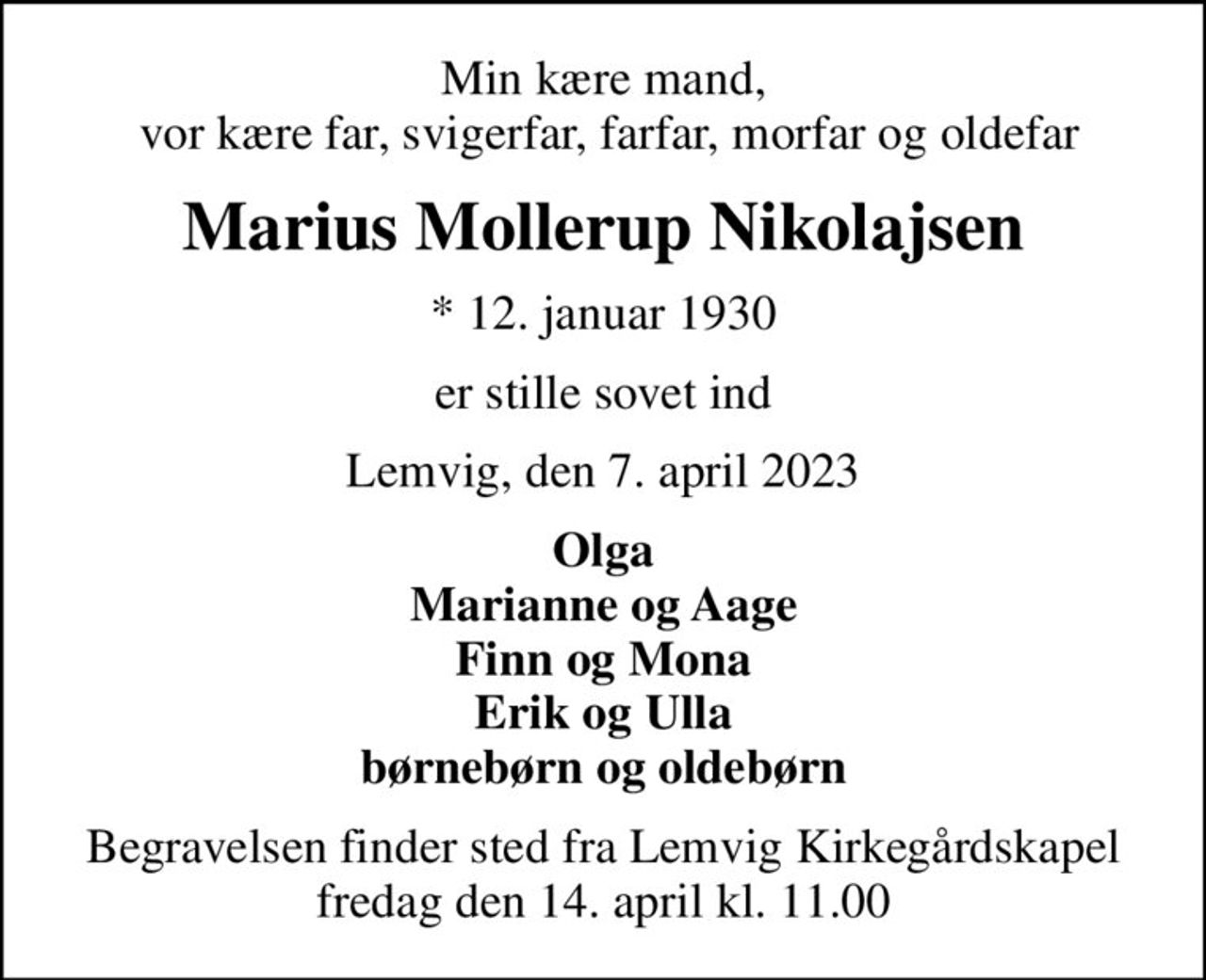 Min kære mand,  vor kære far, svigerfar, farfar, morfar og oldefar
Marius Mollerup Nikolajsen
* 12. januar 1930
er stille sovet ind
Lemvig, den 7. april 2023
Olga Marianne og Aage Finn og Mona Erik og Ulla børnebørn og oldebørn
Begravelsen finder sted fra Lemvig Kirkegårdskapel  fredag den 14. april kl. 11.00
